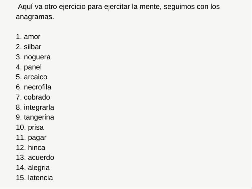 Estos 15 anagramas pueden formar el nombre de una ciudad o país, descifra todos.
<br>
<br>1. amor 
<br>2. silbar
<br>3. noguera
<br>4. 
<br>5. arcaico
<br>6. necrofila
<br>7. cobrado
<br>8. integrarla
<br>9. tangerina
<br>10. prisa
<br>11. pagar
<br>12. hinca
<br>13. acuerdo
<br>14. alegria
<br>15. latencia